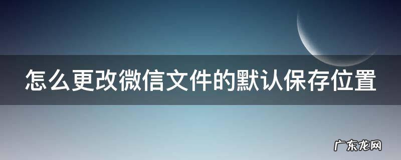 怎么更改微信文件的默认保存位置在哪里 怎么更改微信文件的默认保存位置