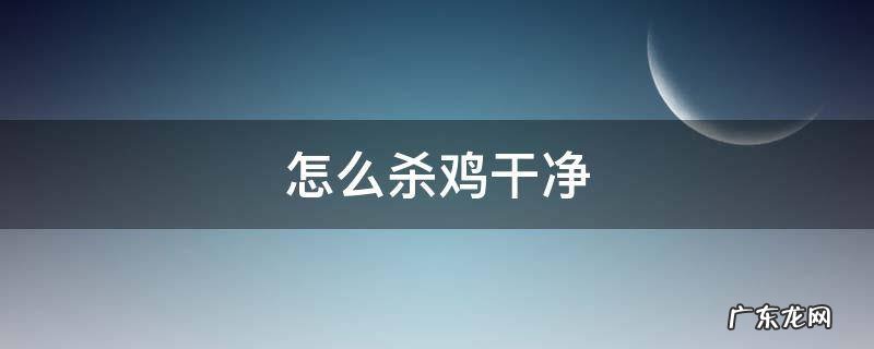 杀好的鸡怎样清洗 怎么杀鸡干净
