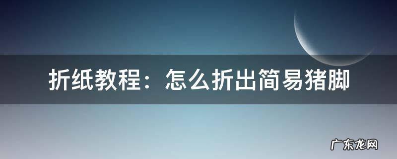 猪脚折纸里面内容怎么写 折纸教程:怎么折出简易猪脚