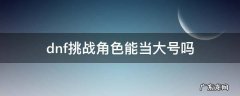 dnf挑战角色可以组队吗 dnf挑战角色能当大号吗