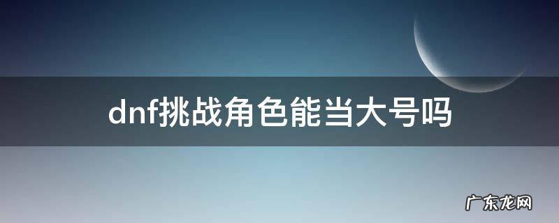 dnf挑战角色可以组队吗 dnf挑战角色能当大号吗