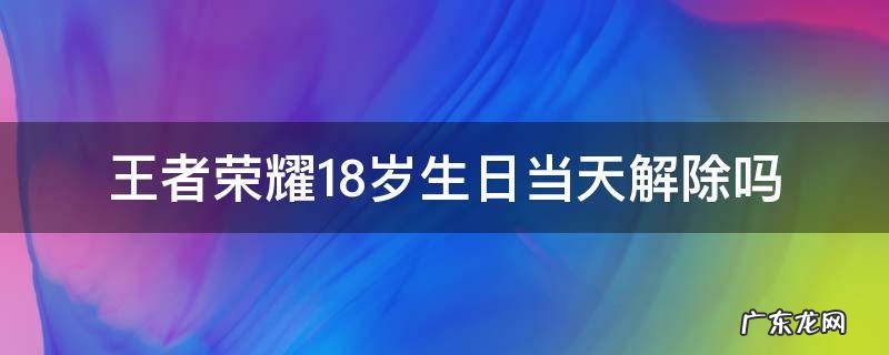 王者荣耀18岁生日当天解除吗 王者18岁生日当天还限时吗