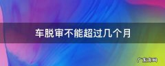 车脱审不能超过几个月 车可以脱审几个月