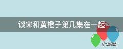 黄橙子第几集喜欢谈宋 谈宋和黄橙子第几集在一起