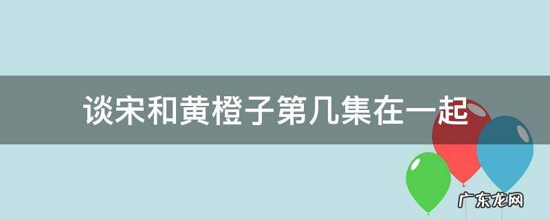黄橙子第几集喜欢谈宋 谈宋和黄橙子第几集在一起