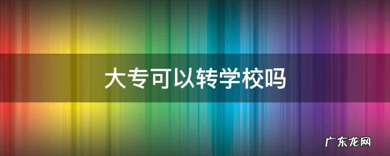考上大专可以转学校吗 大专可以转学校吗