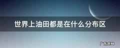 世界上油田都是在什么分布区 世界上已知的油田都是在什么区域分布的