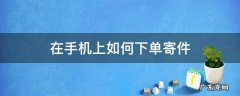怎么在手机上寄件下单 在手机上如何下单寄件