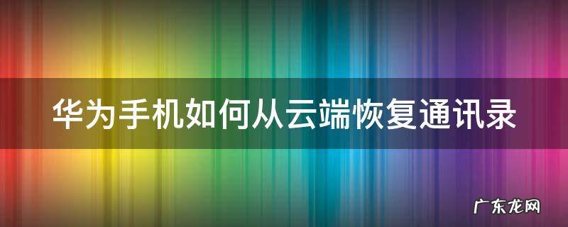 华为手机如何从云端恢复通讯录到新手机 华为手机如何从云端恢复通讯录