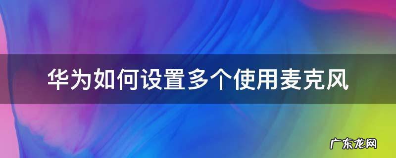 华为如何设置多个使用麦克风 华为怎么设置两个软件同时使用麦克风