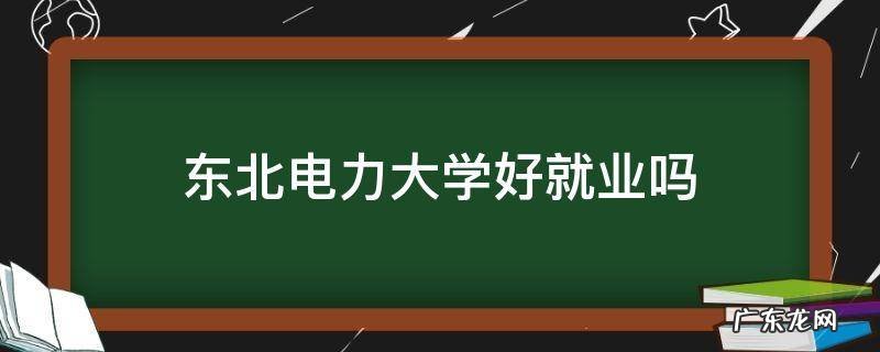 东北电力大学好就业吗 东北电力大学毕业好不好找工作