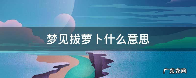 梦见拔萝卜什么意思 梦见拔萝卜是什么预兆