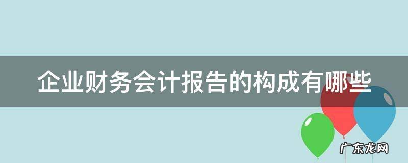 企业财务会计报告的构成有哪些方面 企业财务会计报告的构成有哪些