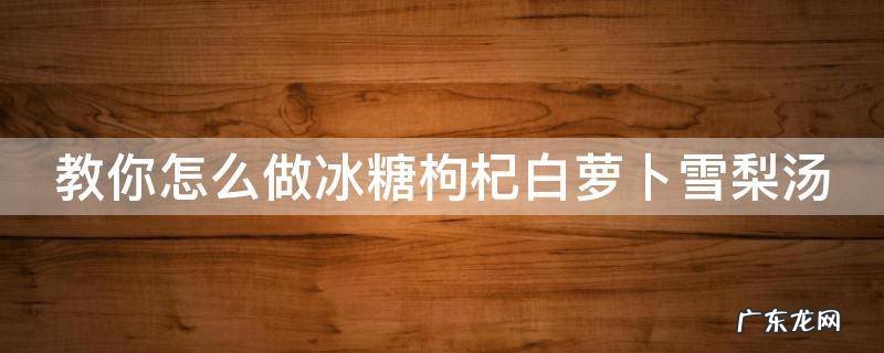 教你怎么做冰糖枸杞白萝卜雪梨汤 教你怎么做冰糖枸杞白萝卜雪梨汤的做法