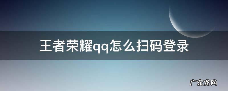 王者荣耀qq怎么扫码登录 王者荣耀QQ怎么扫码登录二零