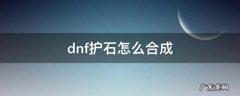 dnf护石怎么合成 dnf护石怎么合成神器