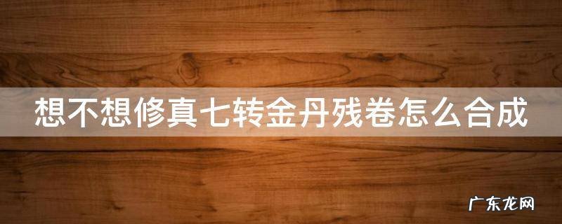 想不想修真七转金丹卷什么时间可以凑齐 想不想修真七转金丹残卷怎么合成
