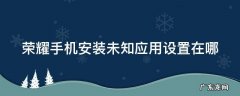 荣耀手机安装未知应用设置在哪里找 荣耀手机安装未知应用设置在哪