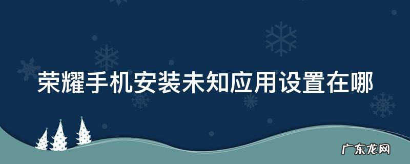 荣耀手机安装未知应用设置在哪里找 荣耀手机安装未知应用设置在哪