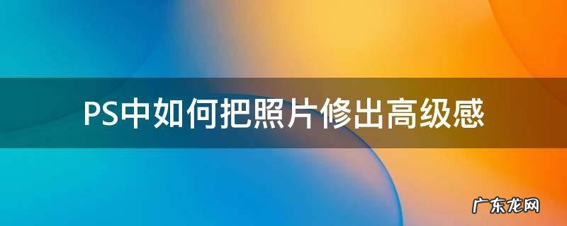 PS中如何把照片修出高级感 怎么把照片修成高级感