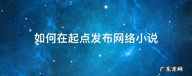如何在起点发布网络小说 如何在起点文学网发表小说