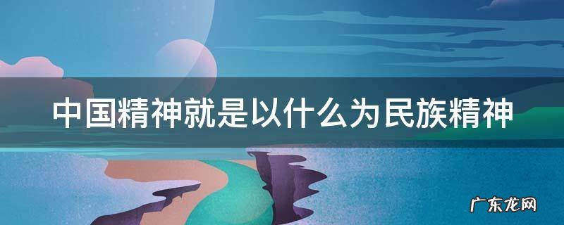 中国精神就是以什么为民族精神 中国精神就是以什么为民族精神的核心