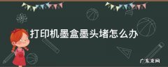 打印机墨盒墨头堵怎么办 墨盒打印头堵了怎么办