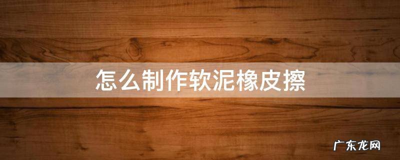怎么用橡皮泥制作橡皮擦 怎么制作软泥橡皮擦