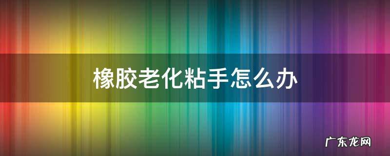 橡胶久了粘手怎么办 橡胶老化粘手怎么办