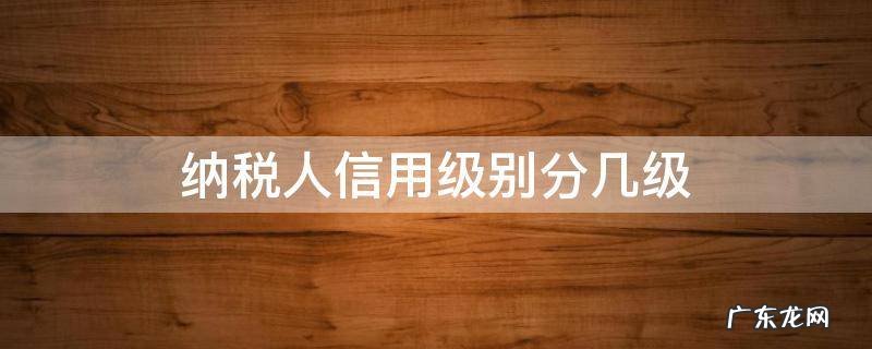 纳税人信用级别分几级 纳税信用级别分为几级