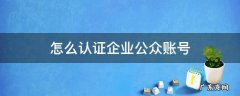 个人公众号怎么认证企业 怎么认证企业公众账号