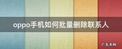 oppo手机如何批量删除联系人 Oppo怎么批量删除联系人