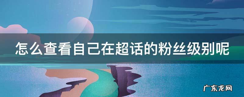 怎么查看自己在超话的粉丝级别呢 怎么查看超话粉丝数量