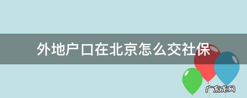 外地户口在北京怎么交社保到了退休年龄不够10年怎么办 外地户口在北京怎么交社保