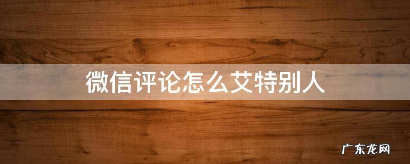 微信评论怎么艾特别人看得到 微信评论怎么艾特别人