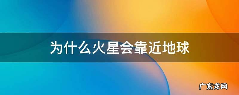 为什么火星会靠近地球 为什么火星会离地球越来越近