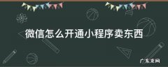 微信怎么开通小程序卖东西 怎样开通微信小程序卖东西