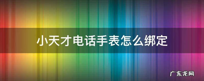 小天才电话手表怎么绑定手机app 小天才电话手表怎么绑定