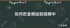 如何把音频加到视频中 如何将音频加入视频中