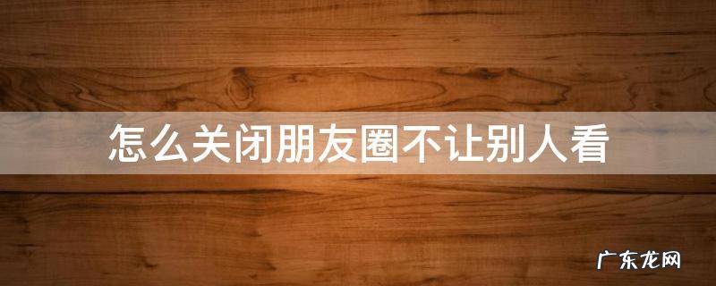 怎么关闭朋友圈不让别人看 安卓手机怎么关闭朋友圈不让别人看