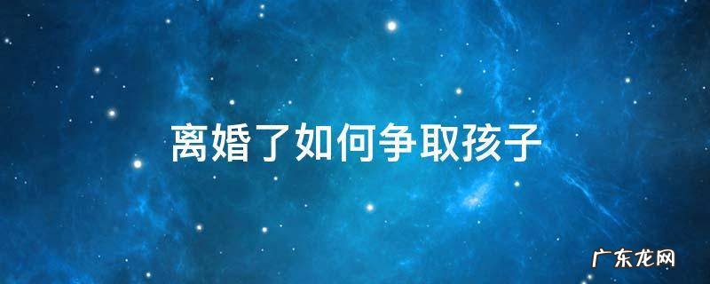 离婚女人怎样争取到孩子 离婚了如何争取孩子
