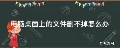 电脑桌面上的文件怎么删不掉怎么办 电脑桌面上的文件删不掉怎么办