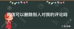 微信可以删除别人对我的评论吗怎么删 微信可以删除别人对我的评论吗