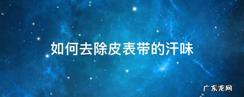 皮表带的汗味怎么去除 如何去除皮表带的汗味
