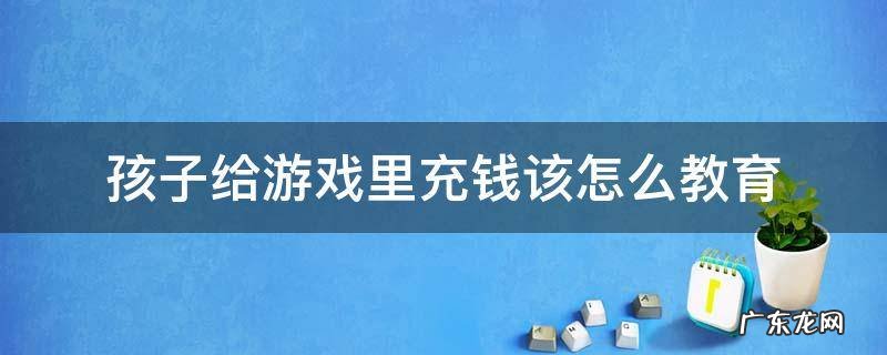 孩子给游戏里充钱该怎么教育 孩子要钱充游戏,该怎么教育