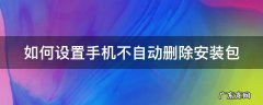 如何设置手机不自动删除安装包软件 如何设置手机不自动删除安装包