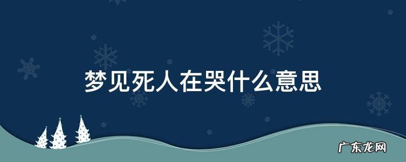 梦见死人在哭什么意思 梦见死了的人在哭是什么意思是什么
