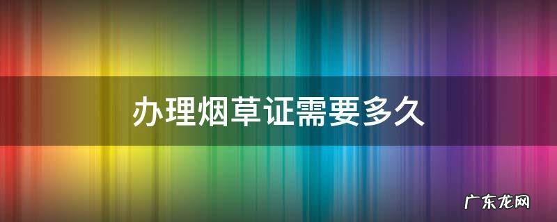 办理烟草证需要多久时间 办理烟草证需要多久