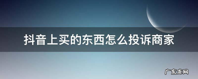 抖音上买的东西如何投诉商家 抖音上买的东西怎么投诉商家