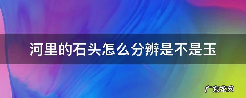 河里的玉石怎么看 河里的石头怎么分辨是不是玉